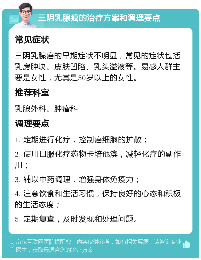 三阴乳腺癌的治疗方案和调理要点 常见症状 三阴乳腺癌的早期症状不明显，常见的症状包括乳房肿块、皮肤凹陷、乳头溢液等。易感人群主要是女性，尤其是50岁以上的女性。 推荐科室 乳腺外科、肿瘤科 调理要点 1. 定期进行化疗，控制癌细胞的扩散； 2. 使用口服化疗药物卡培他滨，减轻化疗的副作用； 3. 辅以中药调理，增强身体免疫力； 4. 注意饮食和生活习惯，保持良好的心态和积极的生活态度； 5. 定期复查，及时发现和处理问题。