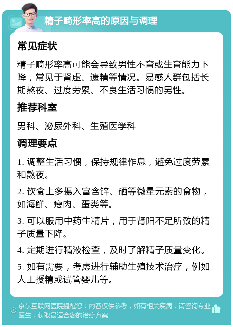 精子畸形率高的原因与调理 常见症状 精子畸形率高可能会导致男性不育或生育能力下降，常见于肾虚、遗精等情况。易感人群包括长期熬夜、过度劳累、不良生活习惯的男性。 推荐科室 男科、泌尿外科、生殖医学科 调理要点 1. 调整生活习惯，保持规律作息，避免过度劳累和熬夜。 2. 饮食上多摄入富含锌、硒等微量元素的食物，如海鲜、瘦肉、蛋类等。 3. 可以服用中药生精片，用于肾阳不足所致的精子质量下降。 4. 定期进行精液检查，及时了解精子质量变化。 5. 如有需要，考虑进行辅助生殖技术治疗，例如人工授精或试管婴儿等。