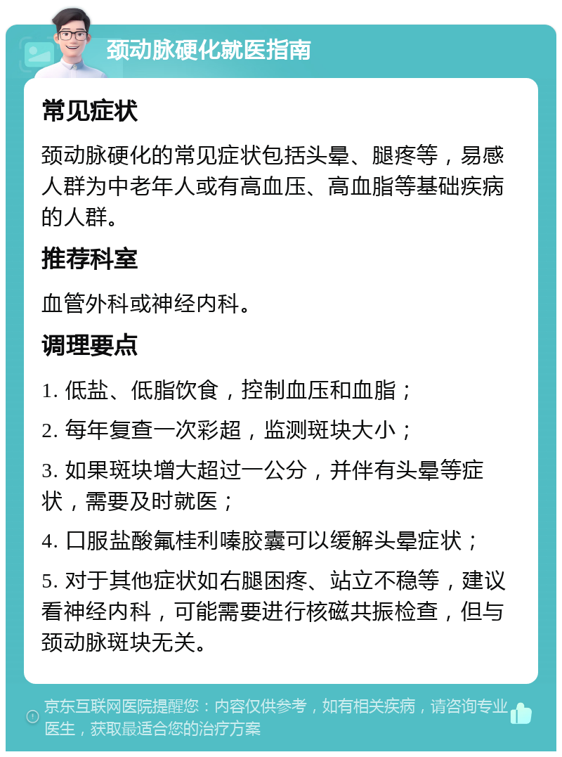 颈动脉硬化就医指南 常见症状 颈动脉硬化的常见症状包括头晕、腿疼等，易感人群为中老年人或有高血压、高血脂等基础疾病的人群。 推荐科室 血管外科或神经内科。 调理要点 1. 低盐、低脂饮食，控制血压和血脂； 2. 每年复查一次彩超，监测斑块大小； 3. 如果斑块增大超过一公分，并伴有头晕等症状，需要及时就医； 4. 口服盐酸氟桂利嗪胶囊可以缓解头晕症状； 5. 对于其他症状如右腿困疼、站立不稳等，建议看神经内科，可能需要进行核磁共振检查，但与颈动脉斑块无关。