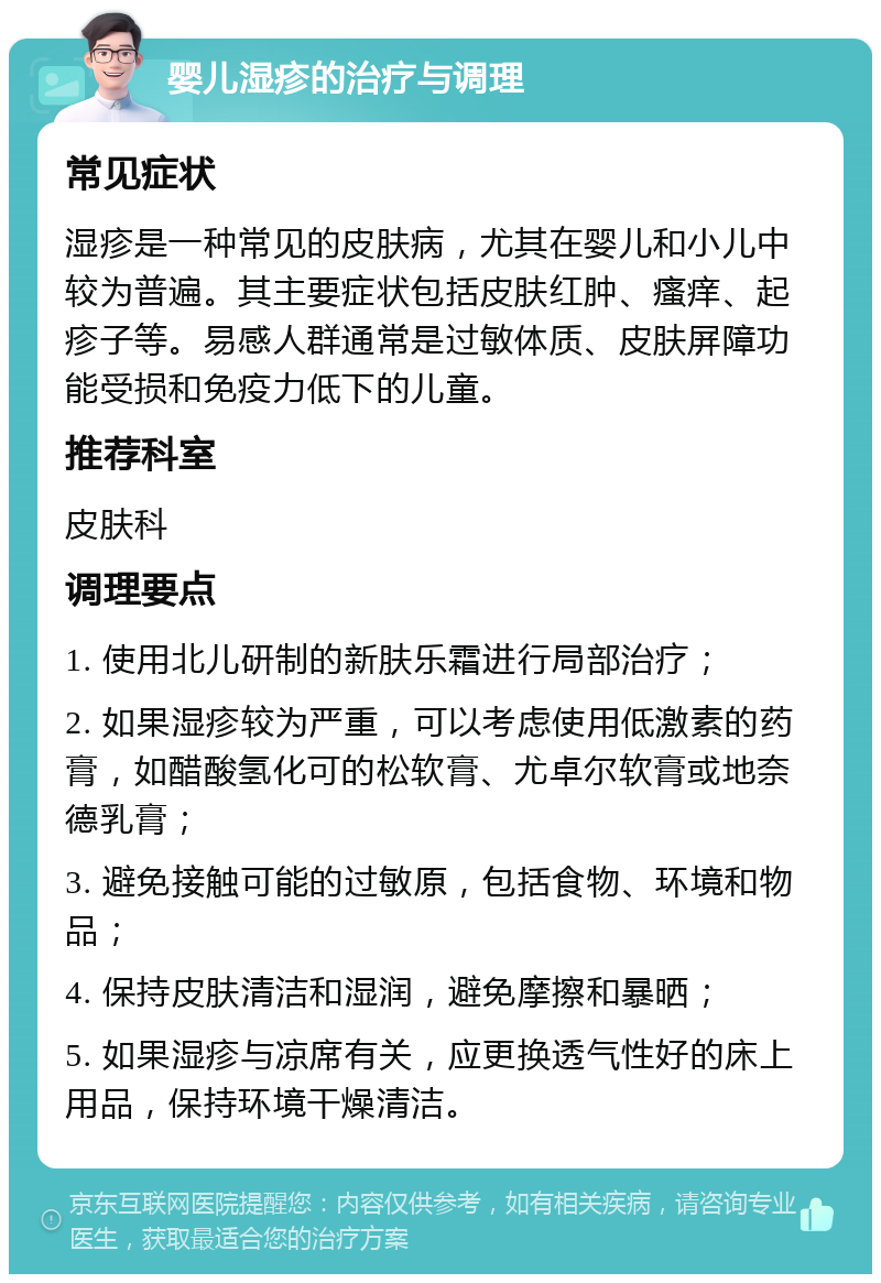 婴儿湿疹的治疗与调理 常见症状 湿疹是一种常见的皮肤病，尤其在婴儿和小儿中较为普遍。其主要症状包括皮肤红肿、瘙痒、起疹子等。易感人群通常是过敏体质、皮肤屏障功能受损和免疫力低下的儿童。 推荐科室 皮肤科 调理要点 1. 使用北儿研制的新肤乐霜进行局部治疗； 2. 如果湿疹较为严重，可以考虑使用低激素的药膏，如醋酸氢化可的松软膏、尤卓尔软膏或地奈德乳膏； 3. 避免接触可能的过敏原，包括食物、环境和物品； 4. 保持皮肤清洁和湿润，避免摩擦和暴晒； 5. 如果湿疹与凉席有关，应更换透气性好的床上用品，保持环境干燥清洁。