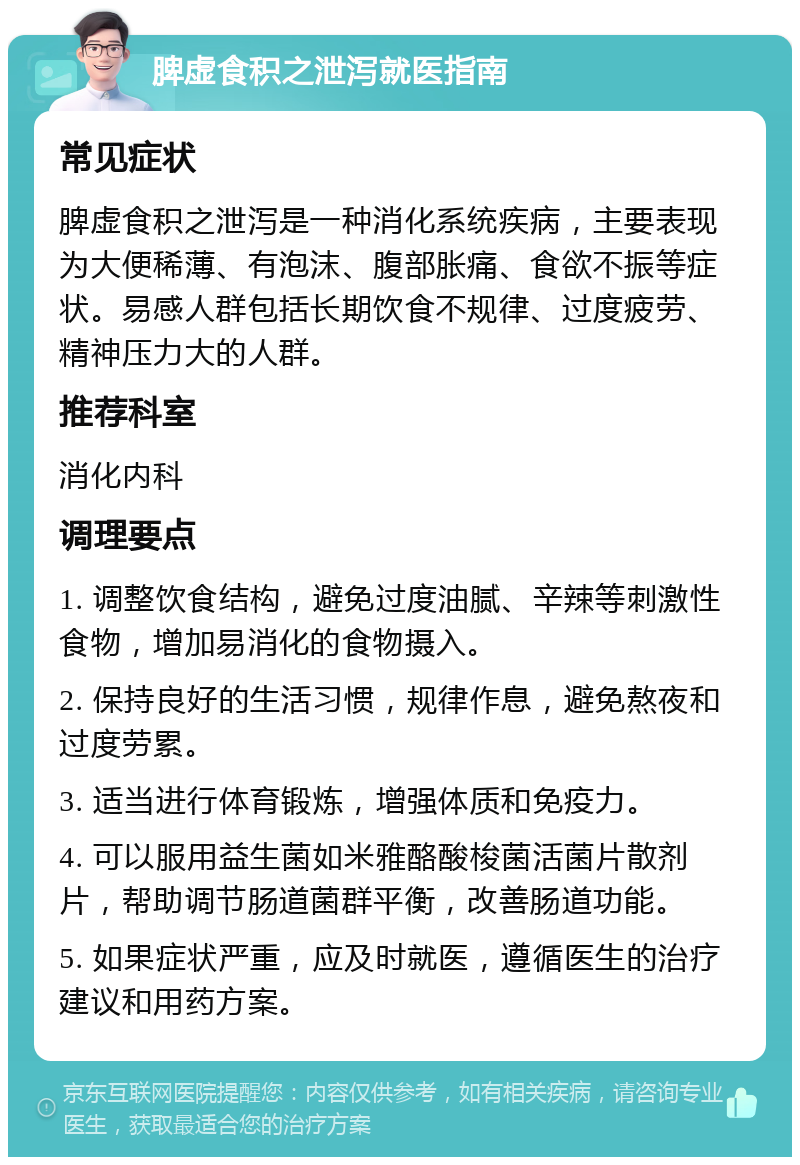 脾虚食积之泄泻就医指南 常见症状 脾虚食积之泄泻是一种消化系统疾病，主要表现为大便稀薄、有泡沫、腹部胀痛、食欲不振等症状。易感人群包括长期饮食不规律、过度疲劳、精神压力大的人群。 推荐科室 消化内科 调理要点 1. 调整饮食结构，避免过度油腻、辛辣等刺激性食物，增加易消化的食物摄入。 2. 保持良好的生活习惯，规律作息，避免熬夜和过度劳累。 3. 适当进行体育锻炼，增强体质和免疫力。 4. 可以服用益生菌如米雅酪酸梭菌活菌片散剂片，帮助调节肠道菌群平衡，改善肠道功能。 5. 如果症状严重，应及时就医，遵循医生的治疗建议和用药方案。