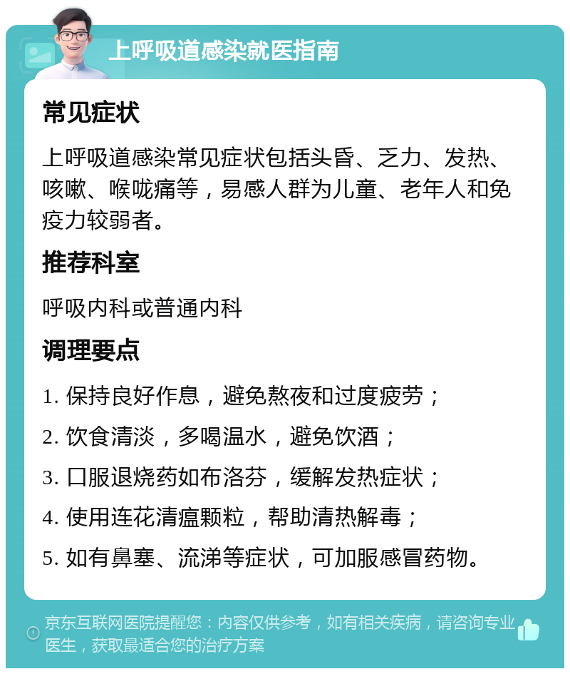 上呼吸道感染就医指南 常见症状 上呼吸道感染常见症状包括头昏、乏力、发热、咳嗽、喉咙痛等，易感人群为儿童、老年人和免疫力较弱者。 推荐科室 呼吸内科或普通内科 调理要点 1. 保持良好作息，避免熬夜和过度疲劳； 2. 饮食清淡，多喝温水，避免饮酒； 3. 口服退烧药如布洛芬，缓解发热症状； 4. 使用连花清瘟颗粒，帮助清热解毒； 5. 如有鼻塞、流涕等症状，可加服感冒药物。