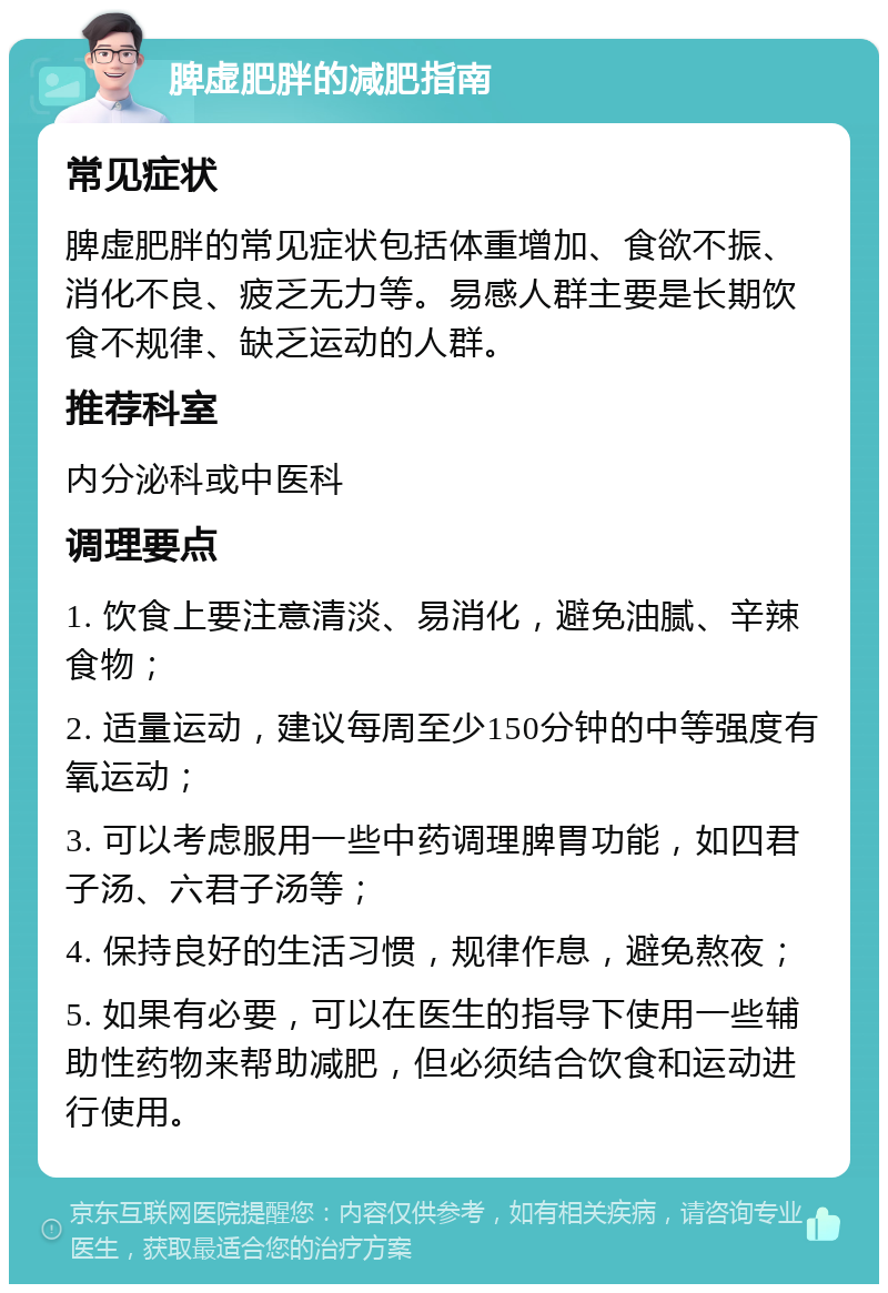 脾虚肥胖的减肥指南 常见症状 脾虚肥胖的常见症状包括体重增加、食欲不振、消化不良、疲乏无力等。易感人群主要是长期饮食不规律、缺乏运动的人群。 推荐科室 内分泌科或中医科 调理要点 1. 饮食上要注意清淡、易消化，避免油腻、辛辣食物； 2. 适量运动，建议每周至少150分钟的中等强度有氧运动； 3. 可以考虑服用一些中药调理脾胃功能，如四君子汤、六君子汤等； 4. 保持良好的生活习惯，规律作息，避免熬夜； 5. 如果有必要，可以在医生的指导下使用一些辅助性药物来帮助减肥，但必须结合饮食和运动进行使用。