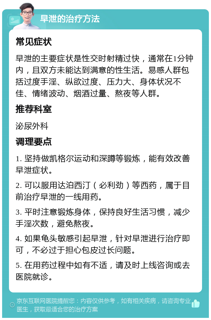 早泄的治疗方法 常见症状 早泄的主要症状是性交时射精过快，通常在1分钟内，且双方未能达到满意的性生活。易感人群包括过度手淫、纵欲过度、压力大、身体状况不佳、情绪波动、烟酒过量、熬夜等人群。 推荐科室 泌尿外科 调理要点 1. 坚持做凯格尔运动和深蹲等锻炼，能有效改善早泄症状。 2. 可以服用达泊西汀（必利劲）等西药，属于目前治疗早泄的一线用药。 3. 平时注意锻炼身体，保持良好生活习惯，减少手淫次数，避免熬夜。 4. 如果龟头敏感引起早泄，针对早泄进行治疗即可，不必过于担心包皮过长问题。 5. 在用药过程中如有不适，请及时上线咨询或去医院就诊。