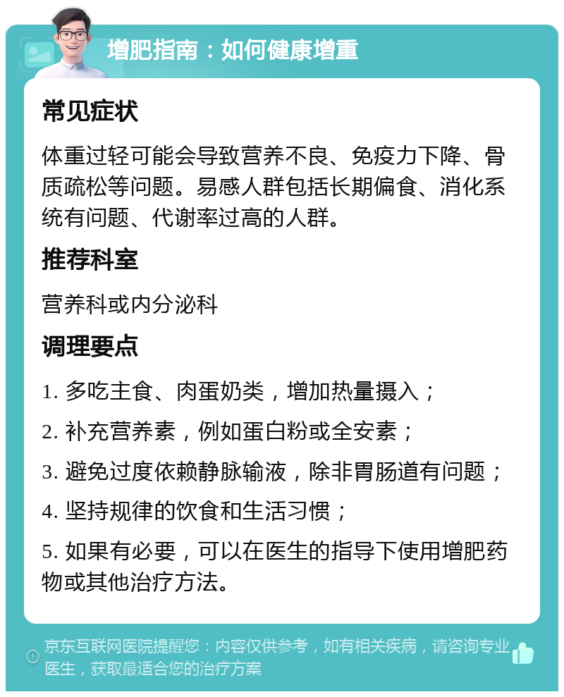 增肥指南：如何健康增重 常见症状 体重过轻可能会导致营养不良、免疫力下降、骨质疏松等问题。易感人群包括长期偏食、消化系统有问题、代谢率过高的人群。 推荐科室 营养科或内分泌科 调理要点 1. 多吃主食、肉蛋奶类，增加热量摄入； 2. 补充营养素，例如蛋白粉或全安素； 3. 避免过度依赖静脉输液，除非胃肠道有问题； 4. 坚持规律的饮食和生活习惯； 5. 如果有必要，可以在医生的指导下使用增肥药物或其他治疗方法。