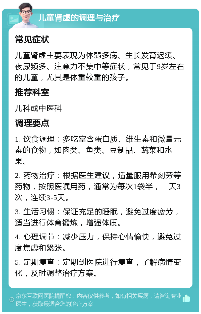 儿童肾虚的调理与治疗 常见症状 儿童肾虚主要表现为体弱多病、生长发育迟缓、夜尿频多、注意力不集中等症状，常见于9岁左右的儿童，尤其是体重较重的孩子。 推荐科室 儿科或中医科 调理要点 1. 饮食调理：多吃富含蛋白质、维生素和微量元素的食物，如肉类、鱼类、豆制品、蔬菜和水果。 2. 药物治疗：根据医生建议，适量服用希刻劳等药物，按照医嘱用药，通常为每次1袋半，一天3次，连续3-5天。 3. 生活习惯：保证充足的睡眠，避免过度疲劳，适当进行体育锻炼，增强体质。 4. 心理调节：减少压力，保持心情愉快，避免过度焦虑和紧张。 5. 定期复查：定期到医院进行复查，了解病情变化，及时调整治疗方案。