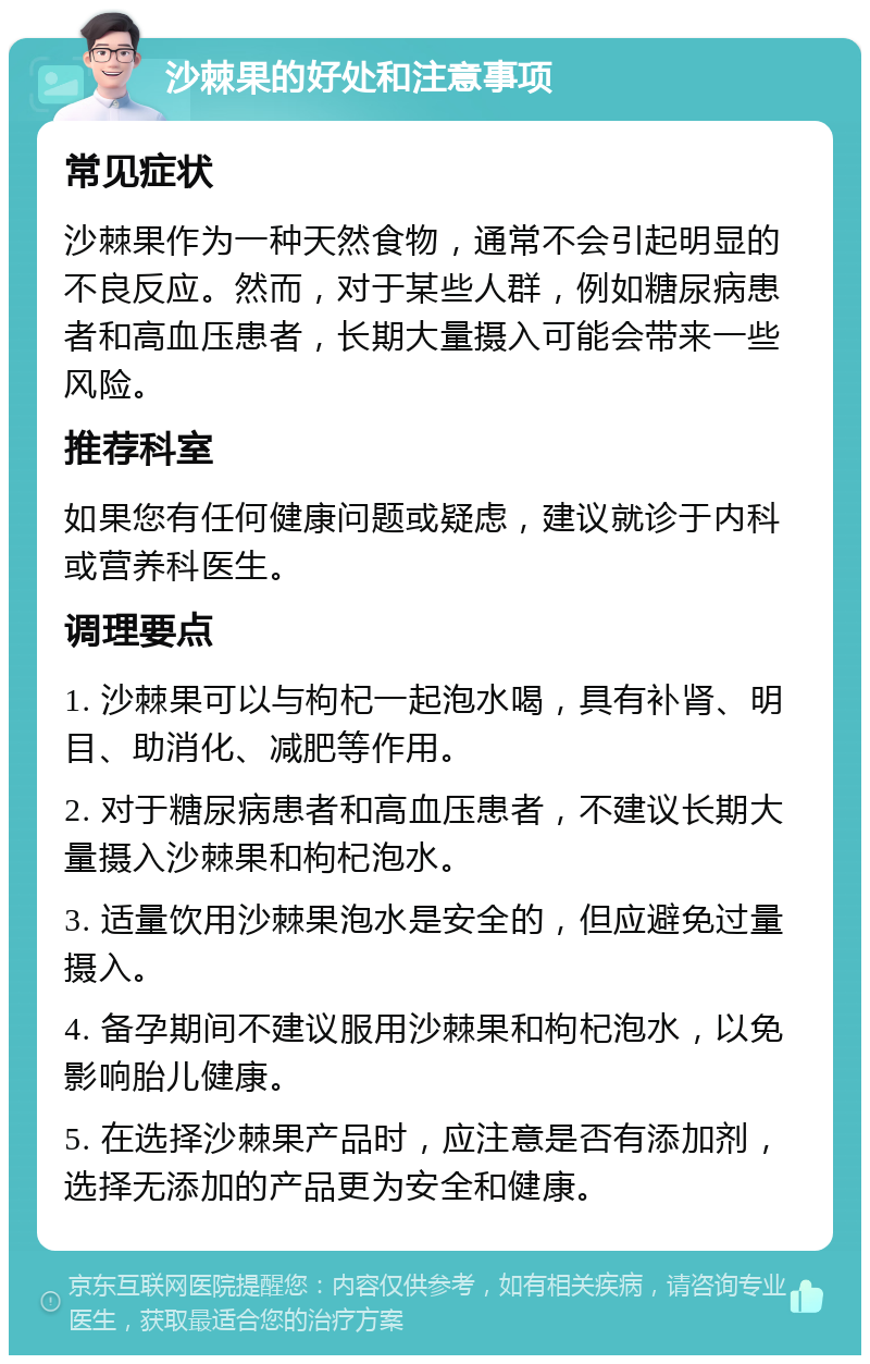 沙棘果的好处和注意事项 常见症状 沙棘果作为一种天然食物，通常不会引起明显的不良反应。然而，对于某些人群，例如糖尿病患者和高血压患者，长期大量摄入可能会带来一些风险。 推荐科室 如果您有任何健康问题或疑虑，建议就诊于内科或营养科医生。 调理要点 1. 沙棘果可以与枸杞一起泡水喝，具有补肾、明目、助消化、减肥等作用。 2. 对于糖尿病患者和高血压患者，不建议长期大量摄入沙棘果和枸杞泡水。 3. 适量饮用沙棘果泡水是安全的，但应避免过量摄入。 4. 备孕期间不建议服用沙棘果和枸杞泡水，以免影响胎儿健康。 5. 在选择沙棘果产品时，应注意是否有添加剂，选择无添加的产品更为安全和健康。