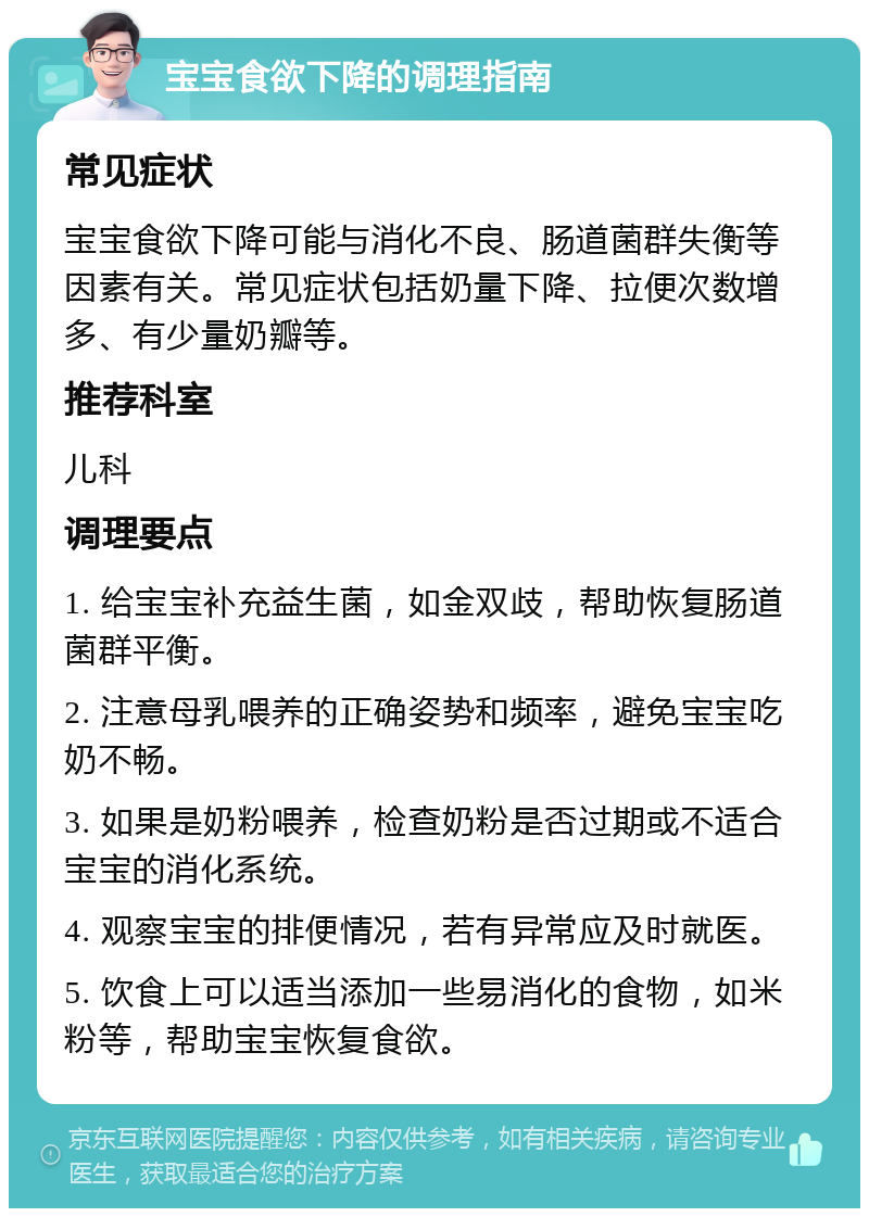 宝宝食欲下降的调理指南 常见症状 宝宝食欲下降可能与消化不良、肠道菌群失衡等因素有关。常见症状包括奶量下降、拉便次数增多、有少量奶瓣等。 推荐科室 儿科 调理要点 1. 给宝宝补充益生菌，如金双歧，帮助恢复肠道菌群平衡。 2. 注意母乳喂养的正确姿势和频率，避免宝宝吃奶不畅。 3. 如果是奶粉喂养，检查奶粉是否过期或不适合宝宝的消化系统。 4. 观察宝宝的排便情况，若有异常应及时就医。 5. 饮食上可以适当添加一些易消化的食物，如米粉等，帮助宝宝恢复食欲。