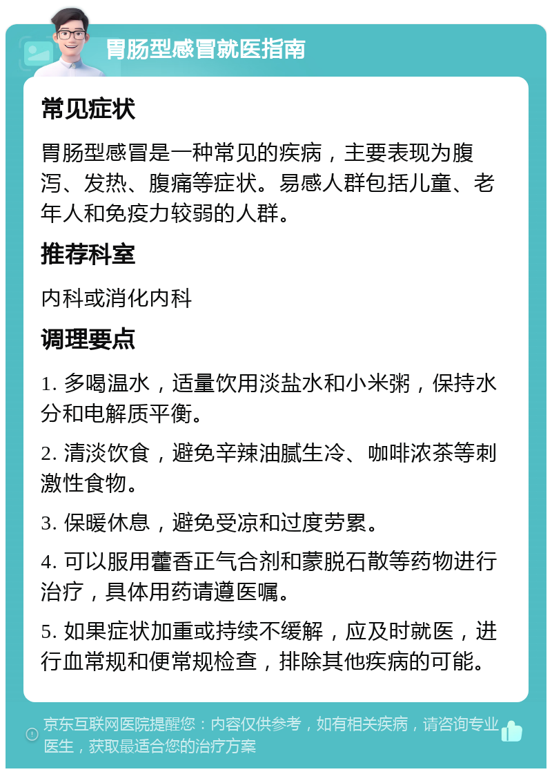 胃肠型感冒就医指南 常见症状 胃肠型感冒是一种常见的疾病，主要表现为腹泻、发热、腹痛等症状。易感人群包括儿童、老年人和免疫力较弱的人群。 推荐科室 内科或消化内科 调理要点 1. 多喝温水，适量饮用淡盐水和小米粥，保持水分和电解质平衡。 2. 清淡饮食，避免辛辣油腻生冷、咖啡浓茶等刺激性食物。 3. 保暖休息，避免受凉和过度劳累。 4. 可以服用藿香正气合剂和蒙脱石散等药物进行治疗，具体用药请遵医嘱。 5. 如果症状加重或持续不缓解，应及时就医，进行血常规和便常规检查，排除其他疾病的可能。