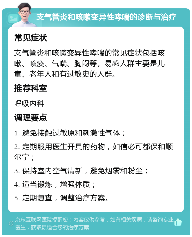 支气管炎和咳嗽变异性哮喘的诊断与治疗 常见症状 支气管炎和咳嗽变异性哮喘的常见症状包括咳嗽、咳痰、气喘、胸闷等。易感人群主要是儿童、老年人和有过敏史的人群。 推荐科室 呼吸内科 调理要点 1. 避免接触过敏原和刺激性气体； 2. 定期服用医生开具的药物，如信必可都保和顺尔宁； 3. 保持室内空气清新，避免烟雾和粉尘； 4. 适当锻炼，增强体质； 5. 定期复查，调整治疗方案。