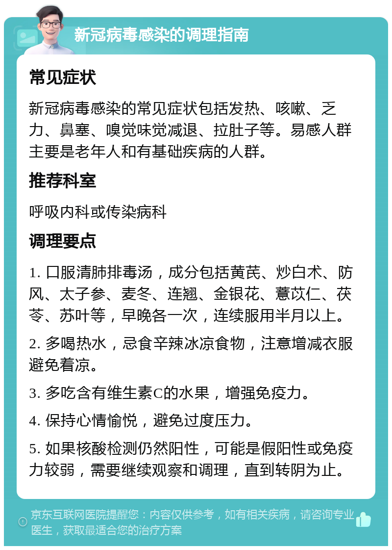 新冠病毒感染的调理指南 常见症状 新冠病毒感染的常见症状包括发热、咳嗽、乏力、鼻塞、嗅觉味觉减退、拉肚子等。易感人群主要是老年人和有基础疾病的人群。 推荐科室 呼吸内科或传染病科 调理要点 1. 口服清肺排毒汤，成分包括黄芪、炒白术、防风、太子参、麦冬、连翘、金银花、薏苡仁、茯苓、苏叶等，早晚各一次，连续服用半月以上。 2. 多喝热水，忌食辛辣冰凉食物，注意增减衣服避免着凉。 3. 多吃含有维生素C的水果，增强免疫力。 4. 保持心情愉悦，避免过度压力。 5. 如果核酸检测仍然阳性，可能是假阳性或免疫力较弱，需要继续观察和调理，直到转阴为止。