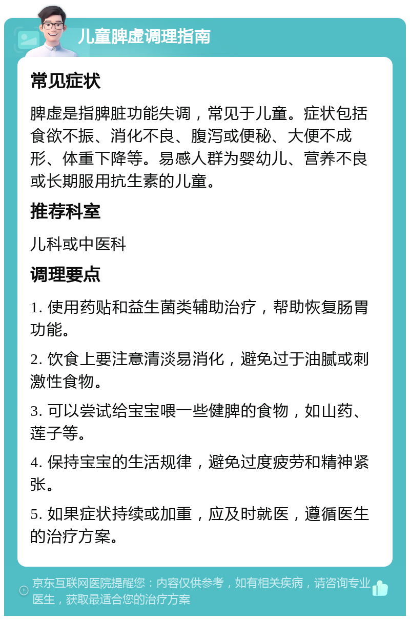 儿童脾虚调理指南 常见症状 脾虚是指脾脏功能失调，常见于儿童。症状包括食欲不振、消化不良、腹泻或便秘、大便不成形、体重下降等。易感人群为婴幼儿、营养不良或长期服用抗生素的儿童。 推荐科室 儿科或中医科 调理要点 1. 使用药贴和益生菌类辅助治疗，帮助恢复肠胃功能。 2. 饮食上要注意清淡易消化，避免过于油腻或刺激性食物。 3. 可以尝试给宝宝喂一些健脾的食物，如山药、莲子等。 4. 保持宝宝的生活规律，避免过度疲劳和精神紧张。 5. 如果症状持续或加重，应及时就医，遵循医生的治疗方案。