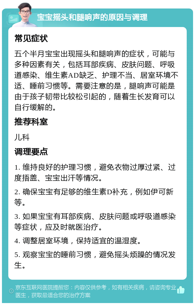 宝宝摇头和腿响声的原因与调理 常见症状 五个半月宝宝出现摇头和腿响声的症状，可能与多种因素有关，包括耳部疾病、皮肤问题、呼吸道感染、维生素AD缺乏、护理不当、居室环境不适、睡前习惯等。需要注意的是，腿响声可能是由于孩子韧带比较松引起的，随着生长发育可以自行缓解的。 推荐科室 儿科 调理要点 1. 维持良好的护理习惯，避免衣物过厚过紧、过度捂盖、宝宝出汗等情况。 2. 确保宝宝有足够的维生素D补充，例如伊可新等。 3. 如果宝宝有耳部疾病、皮肤问题或呼吸道感染等症状，应及时就医治疗。 4. 调整居室环境，保持适宜的温湿度。 5. 观察宝宝的睡前习惯，避免摇头烦躁的情况发生。