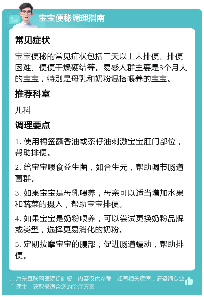 宝宝便秘调理指南 常见症状 宝宝便秘的常见症状包括三天以上未排便、排便困难、便便干燥硬结等。易感人群主要是3个月大的宝宝，特别是母乳和奶粉混搭喂养的宝宝。 推荐科室 儿科 调理要点 1. 使用棉签蘸香油或茶仔油刺激宝宝肛门部位，帮助排便。 2. 给宝宝喂食益生菌，如合生元，帮助调节肠道菌群。 3. 如果宝宝是母乳喂养，母亲可以适当增加水果和蔬菜的摄入，帮助宝宝排便。 4. 如果宝宝是奶粉喂养，可以尝试更换奶粉品牌或类型，选择更易消化的奶粉。 5. 定期按摩宝宝的腹部，促进肠道蠕动，帮助排便。