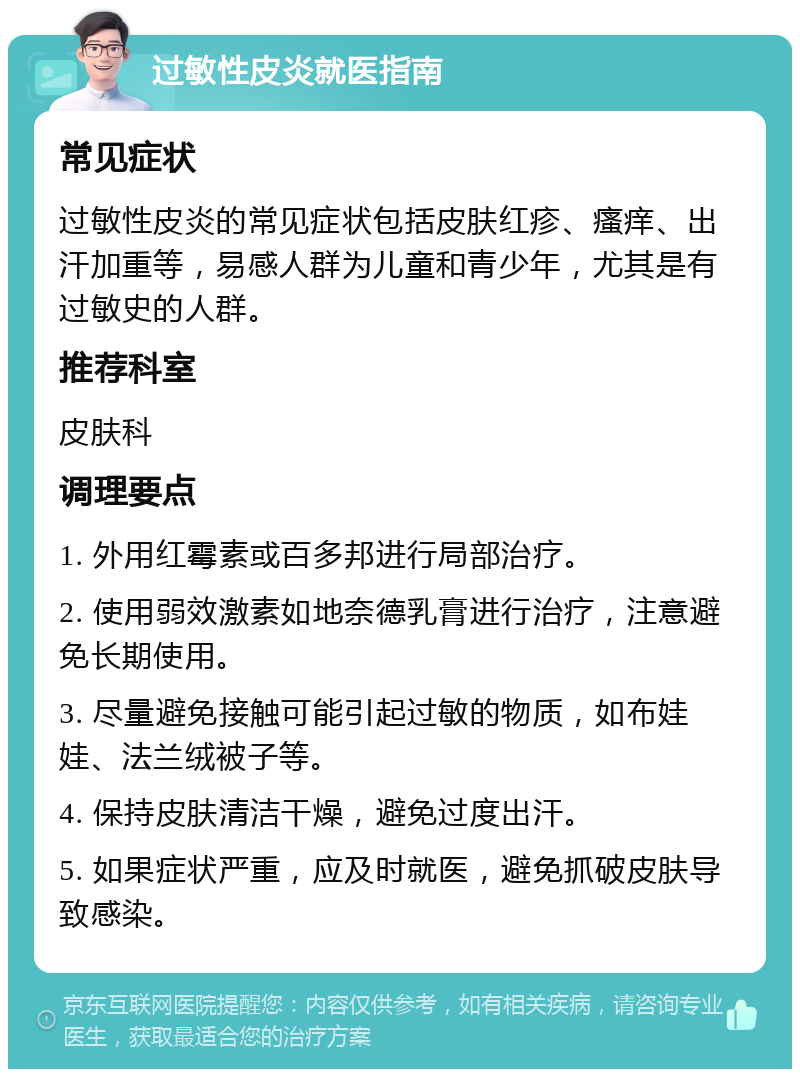 过敏性皮炎就医指南 常见症状 过敏性皮炎的常见症状包括皮肤红疹、瘙痒、出汗加重等，易感人群为儿童和青少年，尤其是有过敏史的人群。 推荐科室 皮肤科 调理要点 1. 外用红霉素或百多邦进行局部治疗。 2. 使用弱效激素如地奈德乳膏进行治疗，注意避免长期使用。 3. 尽量避免接触可能引起过敏的物质，如布娃娃、法兰绒被子等。 4. 保持皮肤清洁干燥，避免过度出汗。 5. 如果症状严重，应及时就医，避免抓破皮肤导致感染。