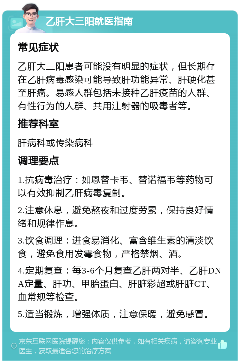 乙肝大三阳就医指南 常见症状 乙肝大三阳患者可能没有明显的症状，但长期存在乙肝病毒感染可能导致肝功能异常、肝硬化甚至肝癌。易感人群包括未接种乙肝疫苗的人群、有性行为的人群、共用注射器的吸毒者等。 推荐科室 肝病科或传染病科 调理要点 1.抗病毒治疗：如恩替卡韦、替诺福韦等药物可以有效抑制乙肝病毒复制。 2.注意休息，避免熬夜和过度劳累，保持良好情绪和规律作息。 3.饮食调理：进食易消化、富含维生素的清淡饮食，避免食用发霉食物，严格禁烟、酒。 4.定期复查：每3-6个月复查乙肝两对半、乙肝DNA定量、肝功、甲胎蛋白、肝脏彩超或肝脏CT、血常规等检查。 5.适当锻炼，增强体质，注意保暖，避免感冒。