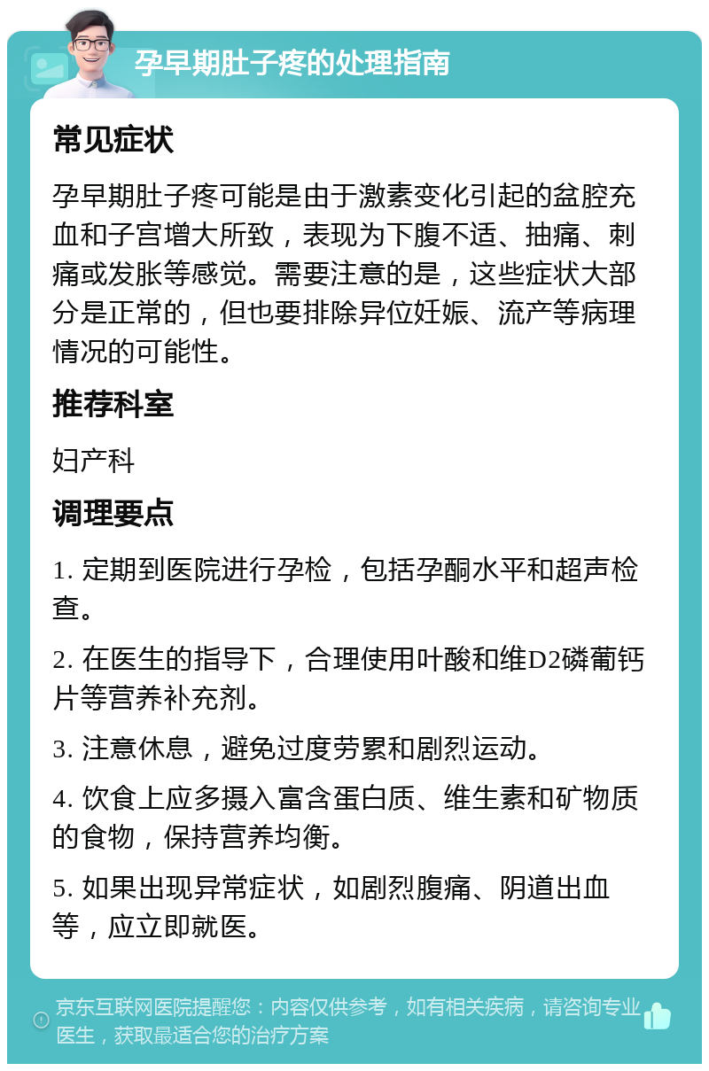 孕早期肚子疼的处理指南 常见症状 孕早期肚子疼可能是由于激素变化引起的盆腔充血和子宫增大所致，表现为下腹不适、抽痛、刺痛或发胀等感觉。需要注意的是，这些症状大部分是正常的，但也要排除异位妊娠、流产等病理情况的可能性。 推荐科室 妇产科 调理要点 1. 定期到医院进行孕检，包括孕酮水平和超声检查。 2. 在医生的指导下，合理使用叶酸和维D2磷葡钙片等营养补充剂。 3. 注意休息，避免过度劳累和剧烈运动。 4. 饮食上应多摄入富含蛋白质、维生素和矿物质的食物，保持营养均衡。 5. 如果出现异常症状，如剧烈腹痛、阴道出血等，应立即就医。