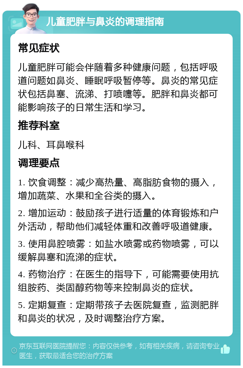 儿童肥胖与鼻炎的调理指南 常见症状 儿童肥胖可能会伴随着多种健康问题，包括呼吸道问题如鼻炎、睡眠呼吸暂停等。鼻炎的常见症状包括鼻塞、流涕、打喷嚏等。肥胖和鼻炎都可能影响孩子的日常生活和学习。 推荐科室 儿科、耳鼻喉科 调理要点 1. 饮食调整：减少高热量、高脂肪食物的摄入，增加蔬菜、水果和全谷类的摄入。 2. 增加运动：鼓励孩子进行适量的体育锻炼和户外活动，帮助他们减轻体重和改善呼吸道健康。 3. 使用鼻腔喷雾：如盐水喷雾或药物喷雾，可以缓解鼻塞和流涕的症状。 4. 药物治疗：在医生的指导下，可能需要使用抗组胺药、类固醇药物等来控制鼻炎的症状。 5. 定期复查：定期带孩子去医院复查，监测肥胖和鼻炎的状况，及时调整治疗方案。