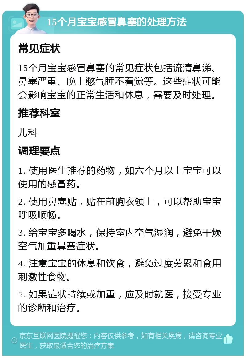 15个月宝宝感冒鼻塞的处理方法 常见症状 15个月宝宝感冒鼻塞的常见症状包括流清鼻涕、鼻塞严重、晚上憋气睡不着觉等。这些症状可能会影响宝宝的正常生活和休息，需要及时处理。 推荐科室 儿科 调理要点 1. 使用医生推荐的药物，如六个月以上宝宝可以使用的感冒药。 2. 使用鼻塞贴，贴在前胸衣领上，可以帮助宝宝呼吸顺畅。 3. 给宝宝多喝水，保持室内空气湿润，避免干燥空气加重鼻塞症状。 4. 注意宝宝的休息和饮食，避免过度劳累和食用刺激性食物。 5. 如果症状持续或加重，应及时就医，接受专业的诊断和治疗。