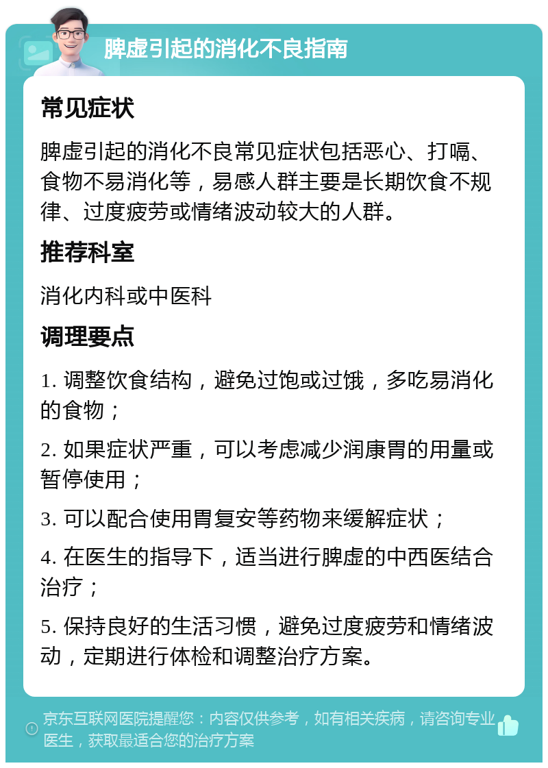 脾虚引起的消化不良指南 常见症状 脾虚引起的消化不良常见症状包括恶心、打嗝、食物不易消化等，易感人群主要是长期饮食不规律、过度疲劳或情绪波动较大的人群。 推荐科室 消化内科或中医科 调理要点 1. 调整饮食结构，避免过饱或过饿，多吃易消化的食物； 2. 如果症状严重，可以考虑减少润康胃的用量或暂停使用； 3. 可以配合使用胃复安等药物来缓解症状； 4. 在医生的指导下，适当进行脾虚的中西医结合治疗； 5. 保持良好的生活习惯，避免过度疲劳和情绪波动，定期进行体检和调整治疗方案。