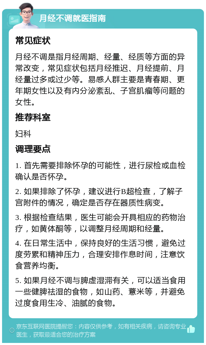 月经不调就医指南 常见症状 月经不调是指月经周期、经量、经质等方面的异常改变，常见症状包括月经推迟、月经提前、月经量过多或过少等。易感人群主要是青春期、更年期女性以及有内分泌紊乱、子宫肌瘤等问题的女性。 推荐科室 妇科 调理要点 1. 首先需要排除怀孕的可能性，进行尿检或血检确认是否怀孕。 2. 如果排除了怀孕，建议进行B超检查，了解子宫附件的情况，确定是否存在器质性病变。 3. 根据检查结果，医生可能会开具相应的药物治疗，如黄体酮等，以调整月经周期和经量。 4. 在日常生活中，保持良好的生活习惯，避免过度劳累和精神压力，合理安排作息时间，注意饮食营养均衡。 5. 如果月经不调与脾虚湿滞有关，可以适当食用一些健脾祛湿的食物，如山药、薏米等，并避免过度食用生冷、油腻的食物。