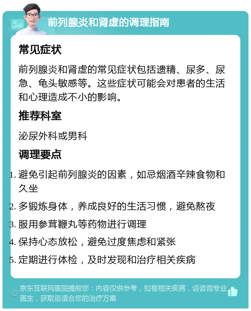 前列腺炎和肾虚的调理指南 常见症状 前列腺炎和肾虚的常见症状包括遗精、尿多、尿急、龟头敏感等。这些症状可能会对患者的生活和心理造成不小的影响。 推荐科室 泌尿外科或男科 调理要点 避免引起前列腺炎的因素，如忌烟酒辛辣食物和久坐 多锻炼身体，养成良好的生活习惯，避免熬夜 服用参茸鞭丸等药物进行调理 保持心态放松，避免过度焦虑和紧张 定期进行体检，及时发现和治疗相关疾病