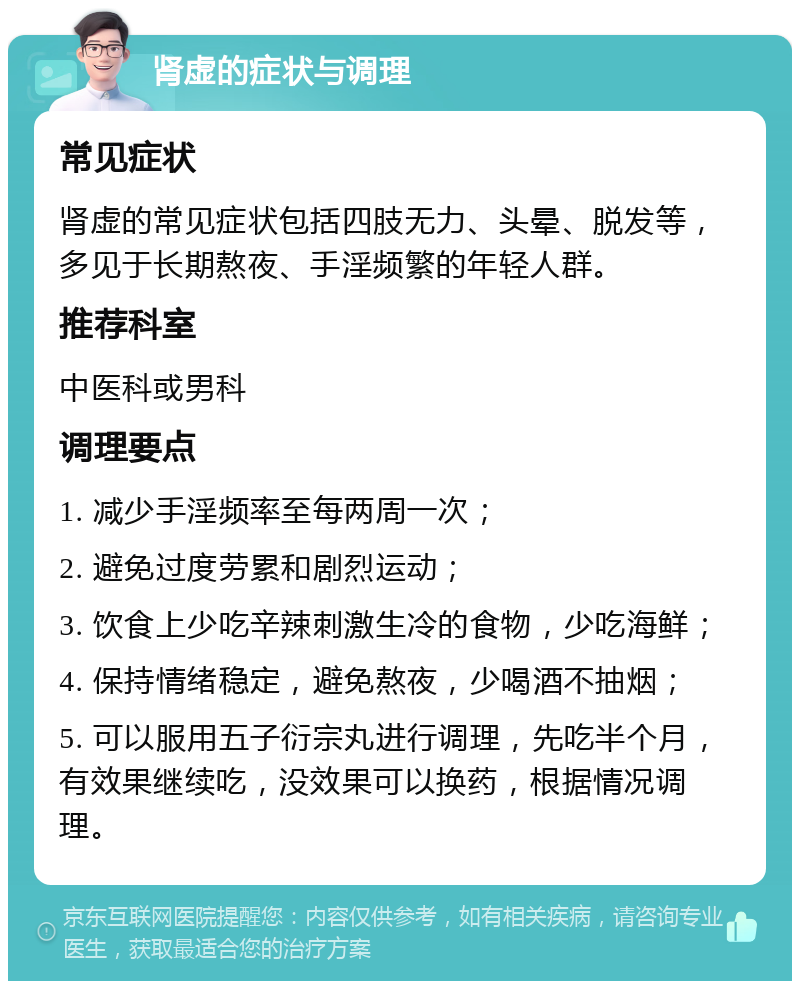 肾虚的症状与调理 常见症状 肾虚的常见症状包括四肢无力、头晕、脱发等，多见于长期熬夜、手淫频繁的年轻人群。 推荐科室 中医科或男科 调理要点 1. 减少手淫频率至每两周一次； 2. 避免过度劳累和剧烈运动； 3. 饮食上少吃辛辣刺激生冷的食物，少吃海鲜； 4. 保持情绪稳定，避免熬夜，少喝酒不抽烟； 5. 可以服用五子衍宗丸进行调理，先吃半个月，有效果继续吃，没效果可以换药，根据情况调理。