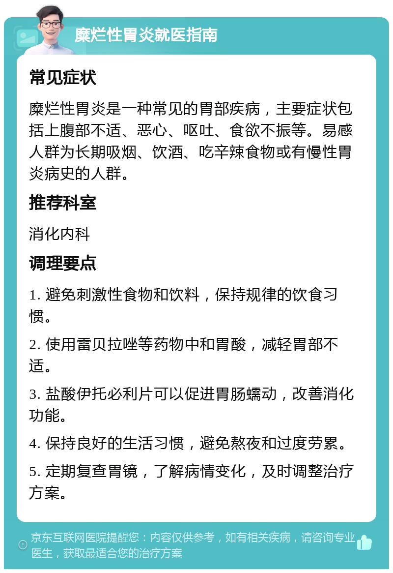 糜烂性胃炎就医指南 常见症状 糜烂性胃炎是一种常见的胃部疾病，主要症状包括上腹部不适、恶心、呕吐、食欲不振等。易感人群为长期吸烟、饮酒、吃辛辣食物或有慢性胃炎病史的人群。 推荐科室 消化内科 调理要点 1. 避免刺激性食物和饮料，保持规律的饮食习惯。 2. 使用雷贝拉唑等药物中和胃酸，减轻胃部不适。 3. 盐酸伊托必利片可以促进胃肠蠕动，改善消化功能。 4. 保持良好的生活习惯，避免熬夜和过度劳累。 5. 定期复查胃镜，了解病情变化，及时调整治疗方案。