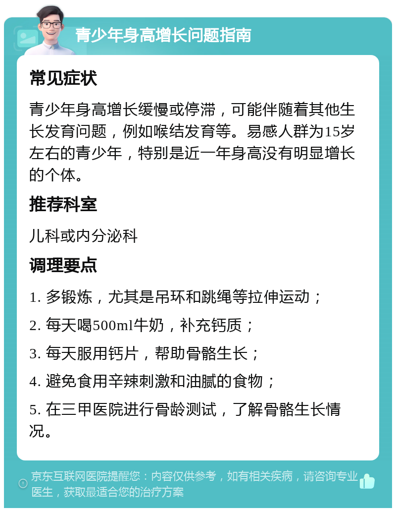 青少年身高增长问题指南 常见症状 青少年身高增长缓慢或停滞，可能伴随着其他生长发育问题，例如喉结发育等。易感人群为15岁左右的青少年，特别是近一年身高没有明显增长的个体。 推荐科室 儿科或内分泌科 调理要点 1. 多锻炼，尤其是吊环和跳绳等拉伸运动； 2. 每天喝500ml牛奶，补充钙质； 3. 每天服用钙片，帮助骨骼生长； 4. 避免食用辛辣刺激和油腻的食物； 5. 在三甲医院进行骨龄测试，了解骨骼生长情况。