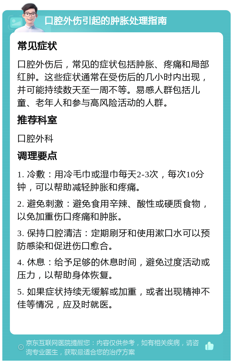 口腔外伤引起的肿胀处理指南 常见症状 口腔外伤后，常见的症状包括肿胀、疼痛和局部红肿。这些症状通常在受伤后的几小时内出现，并可能持续数天至一周不等。易感人群包括儿童、老年人和参与高风险活动的人群。 推荐科室 口腔外科 调理要点 1. 冷敷：用冷毛巾或湿巾每天2-3次，每次10分钟，可以帮助减轻肿胀和疼痛。 2. 避免刺激：避免食用辛辣、酸性或硬质食物，以免加重伤口疼痛和肿胀。 3. 保持口腔清洁：定期刷牙和使用漱口水可以预防感染和促进伤口愈合。 4. 休息：给予足够的休息时间，避免过度活动或压力，以帮助身体恢复。 5. 如果症状持续无缓解或加重，或者出现精神不佳等情况，应及时就医。