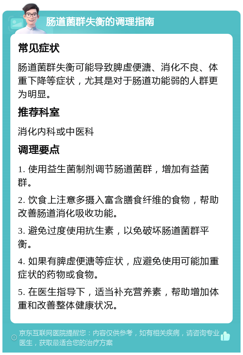 肠道菌群失衡的调理指南 常见症状 肠道菌群失衡可能导致脾虚便溏、消化不良、体重下降等症状，尤其是对于肠道功能弱的人群更为明显。 推荐科室 消化内科或中医科 调理要点 1. 使用益生菌制剂调节肠道菌群，增加有益菌群。 2. 饮食上注意多摄入富含膳食纤维的食物，帮助改善肠道消化吸收功能。 3. 避免过度使用抗生素，以免破坏肠道菌群平衡。 4. 如果有脾虚便溏等症状，应避免使用可能加重症状的药物或食物。 5. 在医生指导下，适当补充营养素，帮助增加体重和改善整体健康状况。