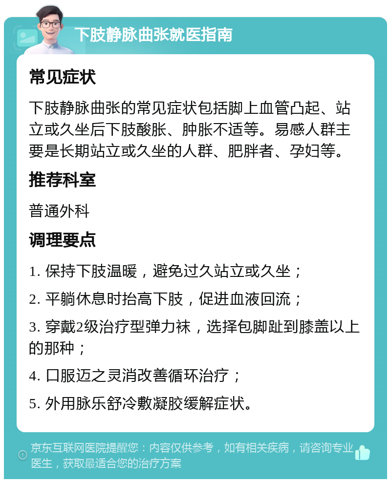 下肢静脉曲张就医指南 常见症状 下肢静脉曲张的常见症状包括脚上血管凸起、站立或久坐后下肢酸胀、肿胀不适等。易感人群主要是长期站立或久坐的人群、肥胖者、孕妇等。 推荐科室 普通外科 调理要点 1. 保持下肢温暖，避免过久站立或久坐； 2. 平躺休息时抬高下肢，促进血液回流； 3. 穿戴2级治疗型弹力袜，选择包脚趾到膝盖以上的那种； 4. 口服迈之灵消改善循环治疗； 5. 外用脉乐舒冷敷凝胶缓解症状。