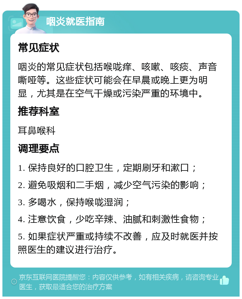 咽炎就医指南 常见症状 咽炎的常见症状包括喉咙痒、咳嗽、咳痰、声音嘶哑等。这些症状可能会在早晨或晚上更为明显，尤其是在空气干燥或污染严重的环境中。 推荐科室 耳鼻喉科 调理要点 1. 保持良好的口腔卫生，定期刷牙和漱口； 2. 避免吸烟和二手烟，减少空气污染的影响； 3. 多喝水，保持喉咙湿润； 4. 注意饮食，少吃辛辣、油腻和刺激性食物； 5. 如果症状严重或持续不改善，应及时就医并按照医生的建议进行治疗。