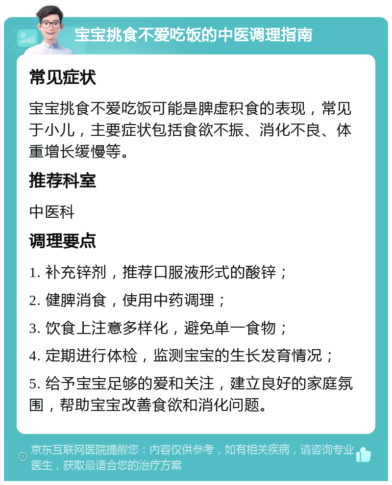 宝宝挑食不爱吃饭的中医调理指南 常见症状 宝宝挑食不爱吃饭可能是脾虚积食的表现，常见于小儿，主要症状包括食欲不振、消化不良、体重增长缓慢等。 推荐科室 中医科 调理要点 1. 补充锌剂，推荐口服液形式的酸锌； 2. 健脾消食，使用中药调理； 3. 饮食上注意多样化，避免单一食物； 4. 定期进行体检，监测宝宝的生长发育情况； 5. 给予宝宝足够的爱和关注，建立良好的家庭氛围，帮助宝宝改善食欲和消化问题。