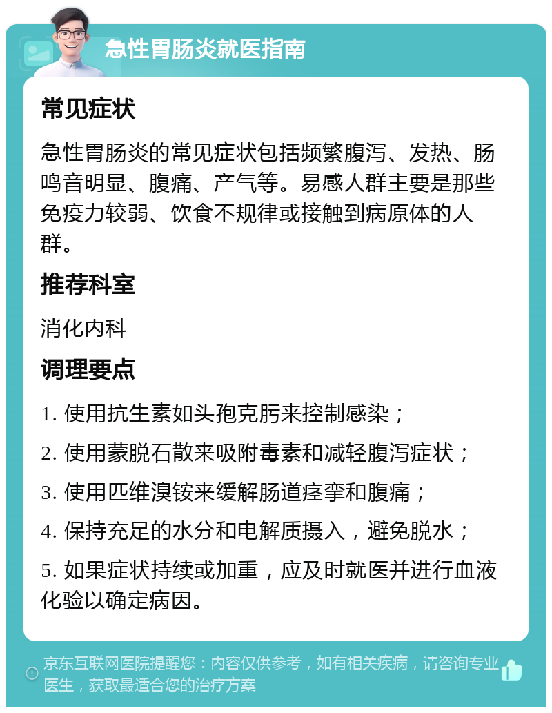 急性胃肠炎就医指南 常见症状 急性胃肠炎的常见症状包括频繁腹泻、发热、肠鸣音明显、腹痛、产气等。易感人群主要是那些免疫力较弱、饮食不规律或接触到病原体的人群。 推荐科室 消化内科 调理要点 1. 使用抗生素如头孢克肟来控制感染； 2. 使用蒙脱石散来吸附毒素和减轻腹泻症状； 3. 使用匹维溴铵来缓解肠道痉挛和腹痛； 4. 保持充足的水分和电解质摄入，避免脱水； 5. 如果症状持续或加重，应及时就医并进行血液化验以确定病因。