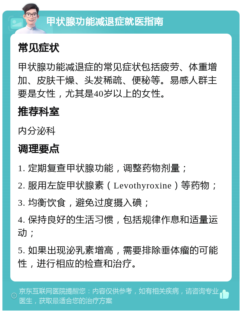 甲状腺功能减退症就医指南 常见症状 甲状腺功能减退症的常见症状包括疲劳、体重增加、皮肤干燥、头发稀疏、便秘等。易感人群主要是女性，尤其是40岁以上的女性。 推荐科室 内分泌科 调理要点 1. 定期复查甲状腺功能，调整药物剂量； 2. 服用左旋甲状腺素（Levothyroxine）等药物； 3. 均衡饮食，避免过度摄入碘； 4. 保持良好的生活习惯，包括规律作息和适量运动； 5. 如果出现泌乳素增高，需要排除垂体瘤的可能性，进行相应的检查和治疗。