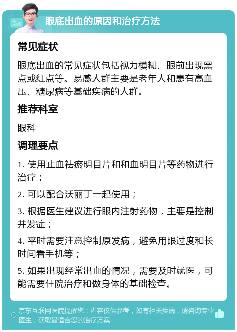 眼底出血的原因和治疗方法 常见症状 眼底出血的常见症状包括视力模糊、眼前出现黑点或红点等。易感人群主要是老年人和患有高血压、糖尿病等基础疾病的人群。 推荐科室 眼科 调理要点 1. 使用止血祛瘀明目片和和血明目片等药物进行治疗； 2. 可以配合沃丽丁一起使用； 3. 根据医生建议进行眼内注射药物，主要是控制并发症； 4. 平时需要注意控制原发病，避免用眼过度和长时间看手机等； 5. 如果出现经常出血的情况，需要及时就医，可能需要住院治疗和做身体的基础检查。