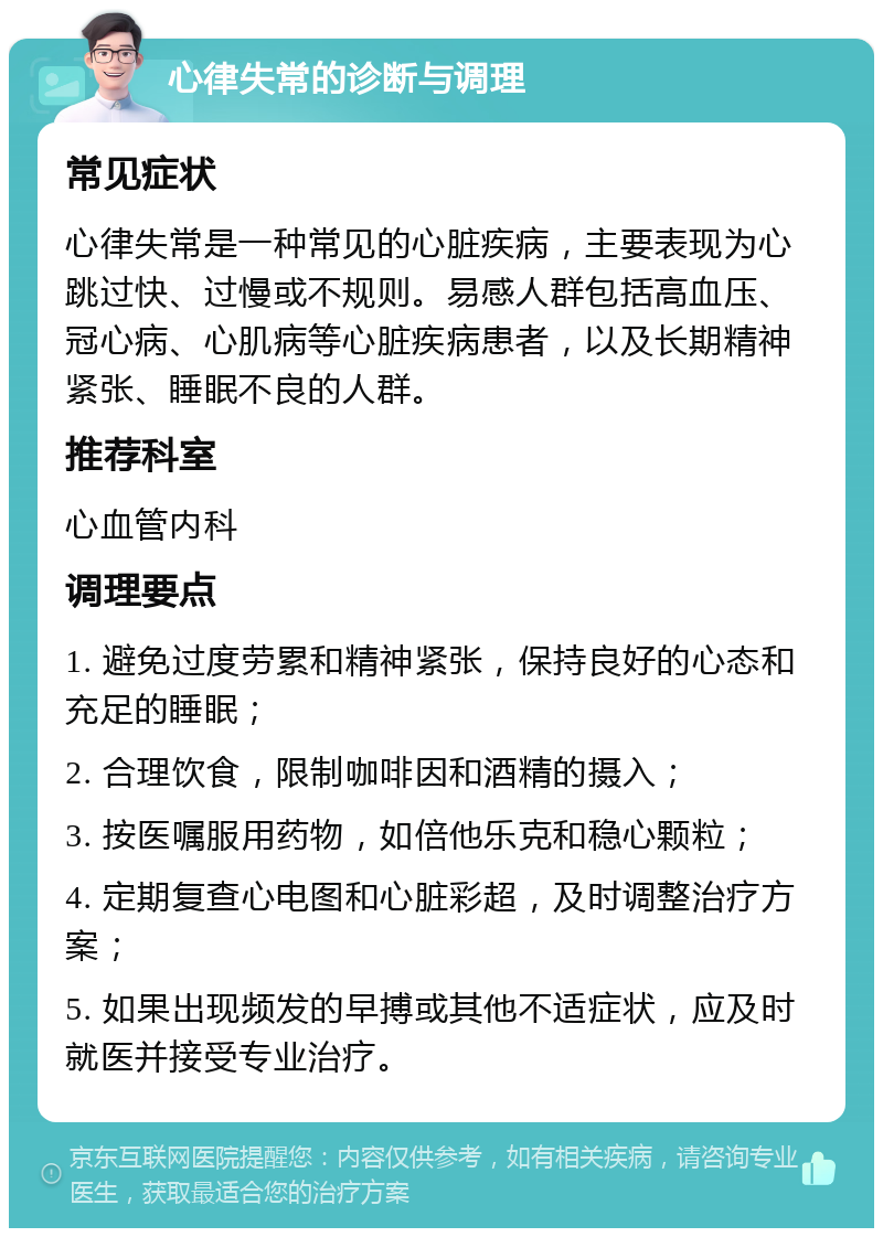 心律失常的诊断与调理 常见症状 心律失常是一种常见的心脏疾病，主要表现为心跳过快、过慢或不规则。易感人群包括高血压、冠心病、心肌病等心脏疾病患者，以及长期精神紧张、睡眠不良的人群。 推荐科室 心血管内科 调理要点 1. 避免过度劳累和精神紧张，保持良好的心态和充足的睡眠； 2. 合理饮食，限制咖啡因和酒精的摄入； 3. 按医嘱服用药物，如倍他乐克和稳心颗粒； 4. 定期复查心电图和心脏彩超，及时调整治疗方案； 5. 如果出现频发的早搏或其他不适症状，应及时就医并接受专业治疗。