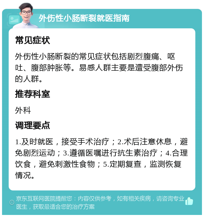 外伤性小肠断裂就医指南 常见症状 外伤性小肠断裂的常见症状包括剧烈腹痛、呕吐、腹部肿胀等。易感人群主要是遭受腹部外伤的人群。 推荐科室 外科 调理要点 1.及时就医，接受手术治疗；2.术后注意休息，避免剧烈运动；3.遵循医嘱进行抗生素治疗；4.合理饮食，避免刺激性食物；5.定期复查，监测恢复情况。