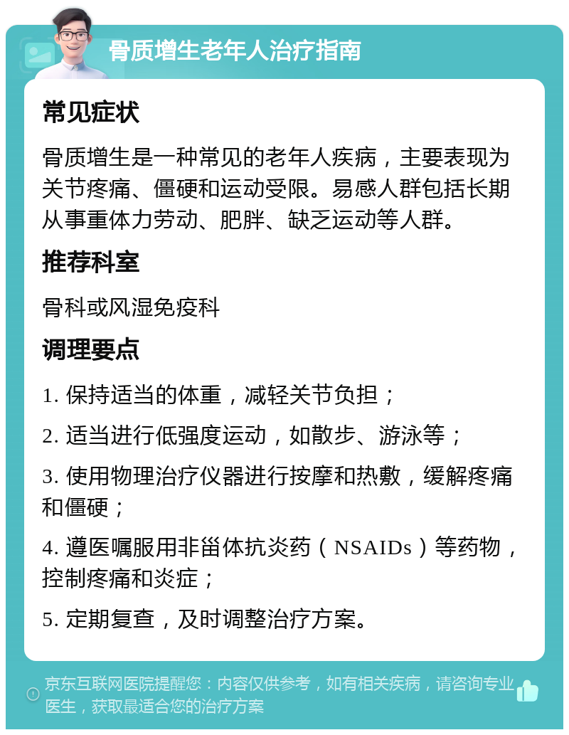 骨质增生老年人治疗指南 常见症状 骨质增生是一种常见的老年人疾病，主要表现为关节疼痛、僵硬和运动受限。易感人群包括长期从事重体力劳动、肥胖、缺乏运动等人群。 推荐科室 骨科或风湿免疫科 调理要点 1. 保持适当的体重，减轻关节负担； 2. 适当进行低强度运动，如散步、游泳等； 3. 使用物理治疗仪器进行按摩和热敷，缓解疼痛和僵硬； 4. 遵医嘱服用非甾体抗炎药（NSAIDs）等药物，控制疼痛和炎症； 5. 定期复查，及时调整治疗方案。