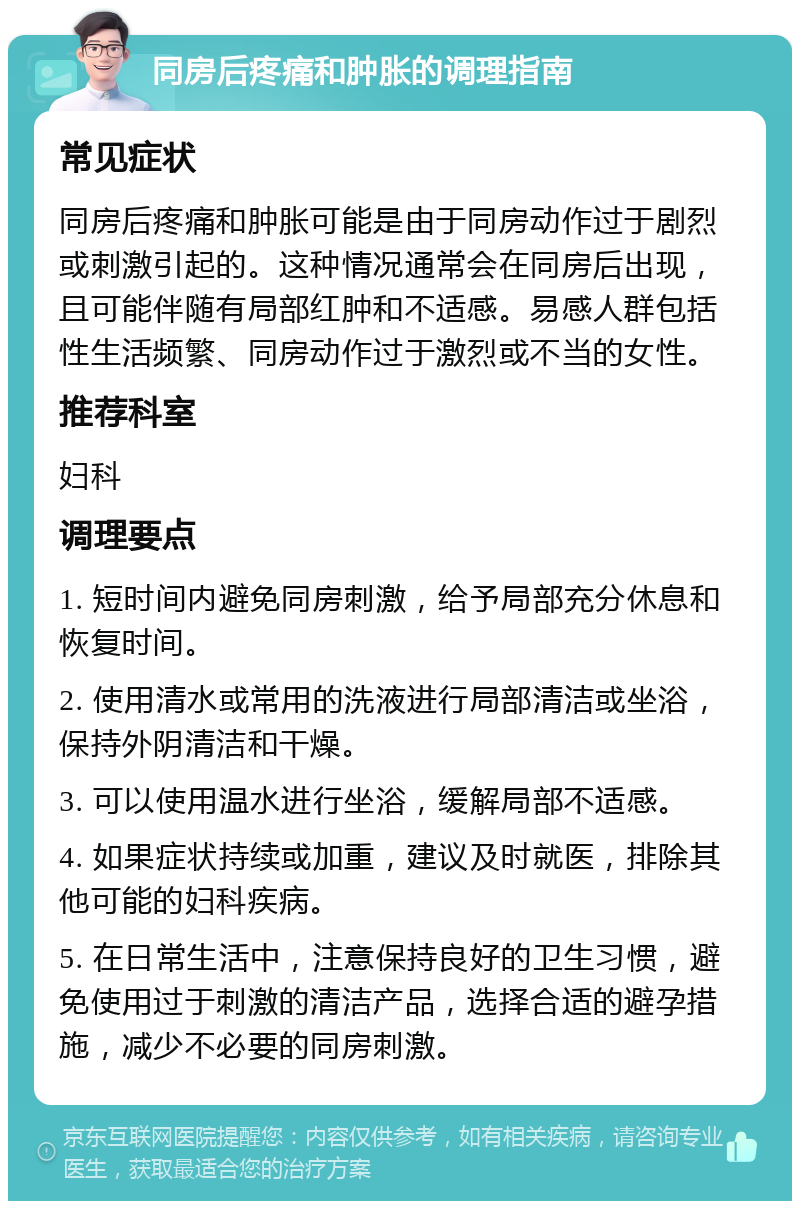 同房后疼痛和肿胀的调理指南 常见症状 同房后疼痛和肿胀可能是由于同房动作过于剧烈或刺激引起的。这种情况通常会在同房后出现，且可能伴随有局部红肿和不适感。易感人群包括性生活频繁、同房动作过于激烈或不当的女性。 推荐科室 妇科 调理要点 1. 短时间内避免同房刺激，给予局部充分休息和恢复时间。 2. 使用清水或常用的洗液进行局部清洁或坐浴，保持外阴清洁和干燥。 3. 可以使用温水进行坐浴，缓解局部不适感。 4. 如果症状持续或加重，建议及时就医，排除其他可能的妇科疾病。 5. 在日常生活中，注意保持良好的卫生习惯，避免使用过于刺激的清洁产品，选择合适的避孕措施，减少不必要的同房刺激。