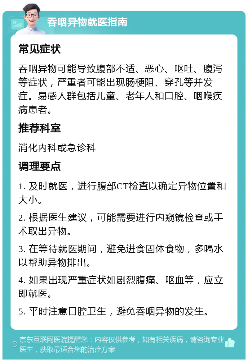 吞咽异物就医指南 常见症状 吞咽异物可能导致腹部不适、恶心、呕吐、腹泻等症状，严重者可能出现肠梗阻、穿孔等并发症。易感人群包括儿童、老年人和口腔、咽喉疾病患者。 推荐科室 消化内科或急诊科 调理要点 1. 及时就医，进行腹部CT检查以确定异物位置和大小。 2. 根据医生建议，可能需要进行内窥镜检查或手术取出异物。 3. 在等待就医期间，避免进食固体食物，多喝水以帮助异物排出。 4. 如果出现严重症状如剧烈腹痛、呕血等，应立即就医。 5. 平时注意口腔卫生，避免吞咽异物的发生。