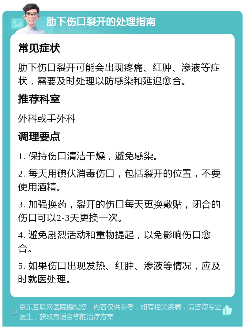 肋下伤口裂开的处理指南 常见症状 肋下伤口裂开可能会出现疼痛、红肿、渗液等症状，需要及时处理以防感染和延迟愈合。 推荐科室 外科或手外科 调理要点 1. 保持伤口清洁干燥，避免感染。 2. 每天用碘伏消毒伤口，包括裂开的位置，不要使用酒精。 3. 加强换药，裂开的伤口每天更换敷贴，闭合的伤口可以2-3天更换一次。 4. 避免剧烈活动和重物提起，以免影响伤口愈合。 5. 如果伤口出现发热、红肿、渗液等情况，应及时就医处理。