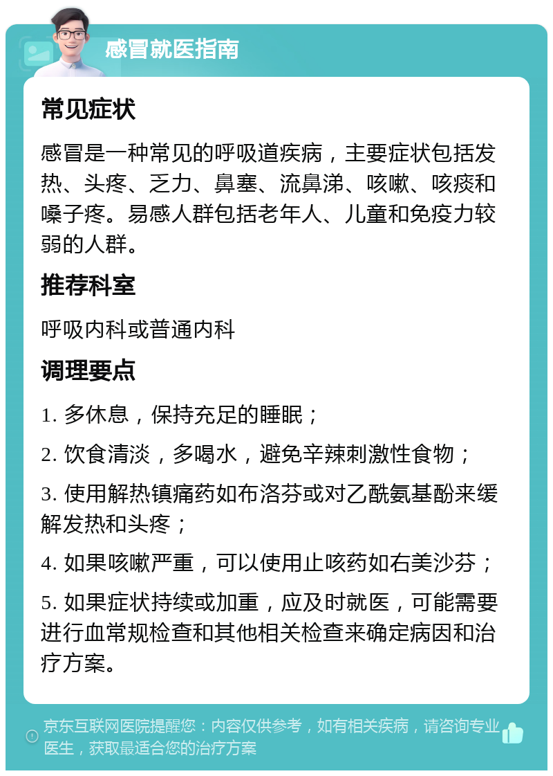 感冒就医指南 常见症状 感冒是一种常见的呼吸道疾病，主要症状包括发热、头疼、乏力、鼻塞、流鼻涕、咳嗽、咳痰和嗓子疼。易感人群包括老年人、儿童和免疫力较弱的人群。 推荐科室 呼吸内科或普通内科 调理要点 1. 多休息，保持充足的睡眠； 2. 饮食清淡，多喝水，避免辛辣刺激性食物； 3. 使用解热镇痛药如布洛芬或对乙酰氨基酚来缓解发热和头疼； 4. 如果咳嗽严重，可以使用止咳药如右美沙芬； 5. 如果症状持续或加重，应及时就医，可能需要进行血常规检查和其他相关检查来确定病因和治疗方案。