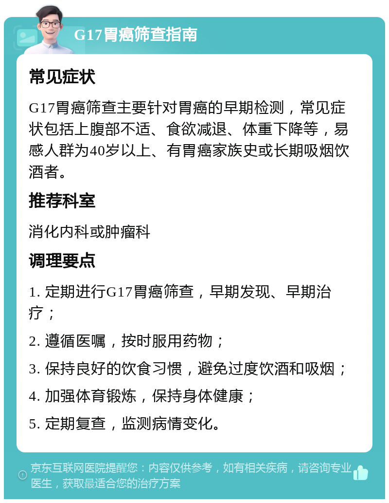 G17胃癌筛查指南 常见症状 G17胃癌筛查主要针对胃癌的早期检测，常见症状包括上腹部不适、食欲减退、体重下降等，易感人群为40岁以上、有胃癌家族史或长期吸烟饮酒者。 推荐科室 消化内科或肿瘤科 调理要点 1. 定期进行G17胃癌筛查，早期发现、早期治疗； 2. 遵循医嘱，按时服用药物； 3. 保持良好的饮食习惯，避免过度饮酒和吸烟； 4. 加强体育锻炼，保持身体健康； 5. 定期复查，监测病情变化。