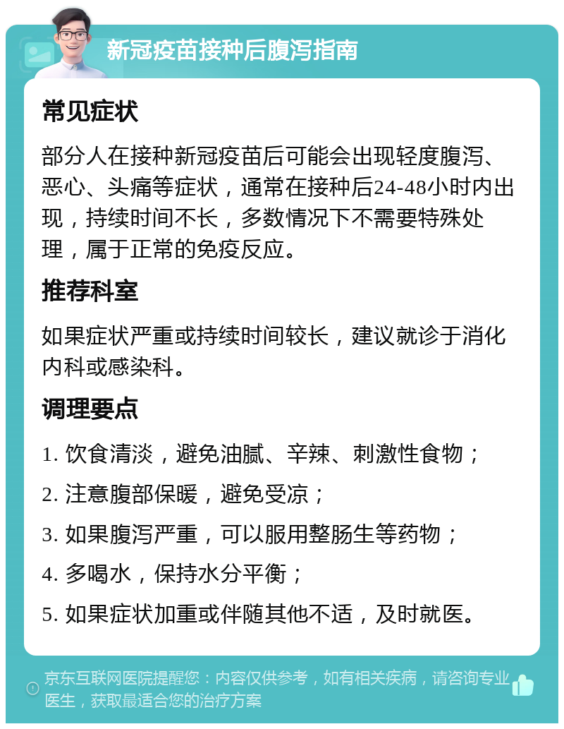 新冠疫苗接种后腹泻指南 常见症状 部分人在接种新冠疫苗后可能会出现轻度腹泻、恶心、头痛等症状，通常在接种后24-48小时内出现，持续时间不长，多数情况下不需要特殊处理，属于正常的免疫反应。 推荐科室 如果症状严重或持续时间较长，建议就诊于消化内科或感染科。 调理要点 1. 饮食清淡，避免油腻、辛辣、刺激性食物； 2. 注意腹部保暖，避免受凉； 3. 如果腹泻严重，可以服用整肠生等药物； 4. 多喝水，保持水分平衡； 5. 如果症状加重或伴随其他不适，及时就医。