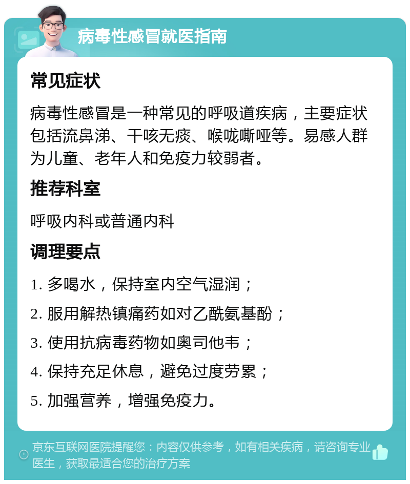 病毒性感冒就医指南 常见症状 病毒性感冒是一种常见的呼吸道疾病，主要症状包括流鼻涕、干咳无痰、喉咙嘶哑等。易感人群为儿童、老年人和免疫力较弱者。 推荐科室 呼吸内科或普通内科 调理要点 1. 多喝水，保持室内空气湿润； 2. 服用解热镇痛药如对乙酰氨基酚； 3. 使用抗病毒药物如奥司他韦； 4. 保持充足休息，避免过度劳累； 5. 加强营养，增强免疫力。