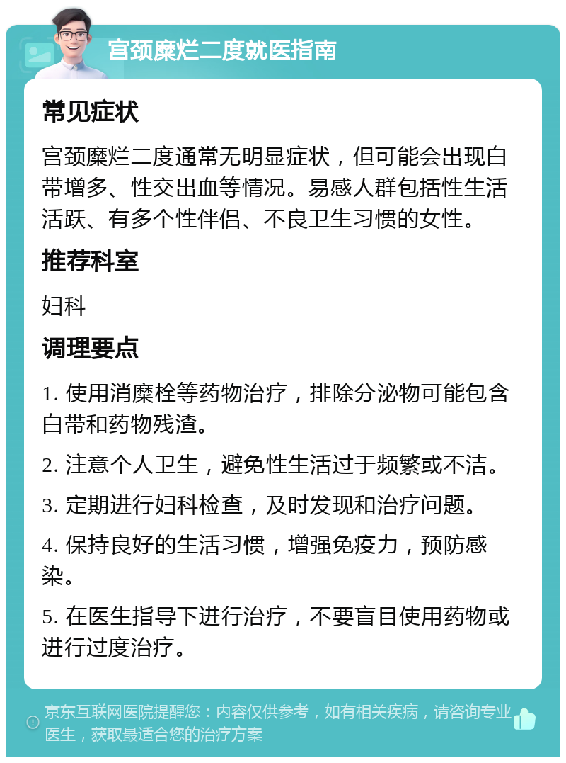 宫颈糜烂二度就医指南 常见症状 宫颈糜烂二度通常无明显症状，但可能会出现白带增多、性交出血等情况。易感人群包括性生活活跃、有多个性伴侣、不良卫生习惯的女性。 推荐科室 妇科 调理要点 1. 使用消糜栓等药物治疗，排除分泌物可能包含白带和药物残渣。 2. 注意个人卫生，避免性生活过于频繁或不洁。 3. 定期进行妇科检查，及时发现和治疗问题。 4. 保持良好的生活习惯，增强免疫力，预防感染。 5. 在医生指导下进行治疗，不要盲目使用药物或进行过度治疗。