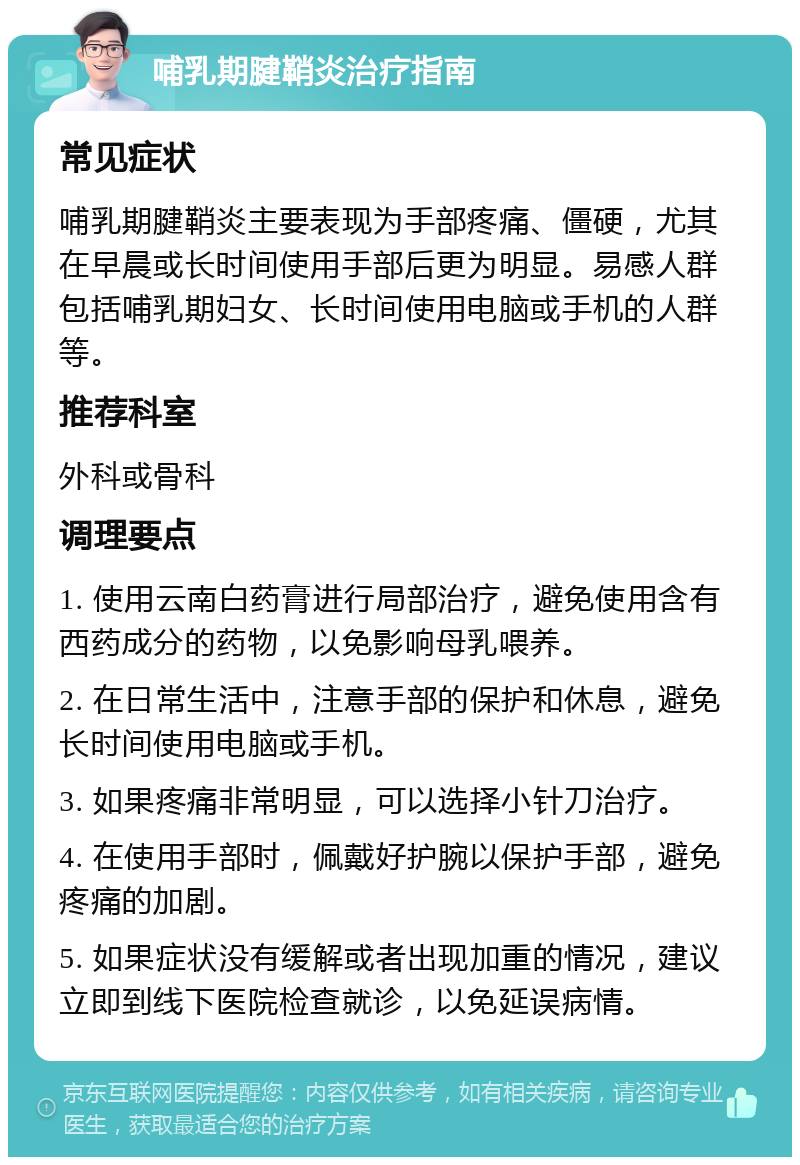 哺乳期腱鞘炎治疗指南 常见症状 哺乳期腱鞘炎主要表现为手部疼痛、僵硬，尤其在早晨或长时间使用手部后更为明显。易感人群包括哺乳期妇女、长时间使用电脑或手机的人群等。 推荐科室 外科或骨科 调理要点 1. 使用云南白药膏进行局部治疗，避免使用含有西药成分的药物，以免影响母乳喂养。 2. 在日常生活中，注意手部的保护和休息，避免长时间使用电脑或手机。 3. 如果疼痛非常明显，可以选择小针刀治疗。 4. 在使用手部时，佩戴好护腕以保护手部，避免疼痛的加剧。 5. 如果症状没有缓解或者出现加重的情况，建议立即到线下医院检查就诊，以免延误病情。