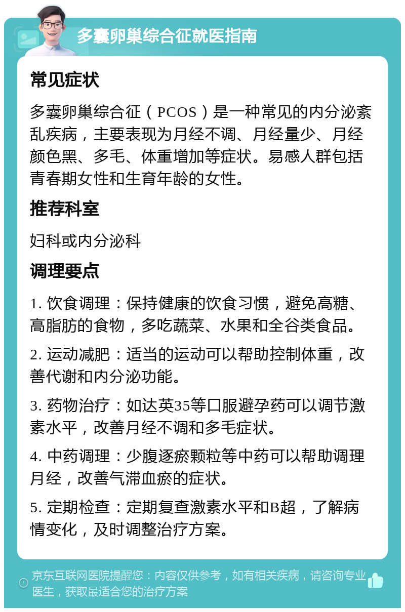 多囊卵巢综合征就医指南 常见症状 多囊卵巢综合征（PCOS）是一种常见的内分泌紊乱疾病，主要表现为月经不调、月经量少、月经颜色黑、多毛、体重增加等症状。易感人群包括青春期女性和生育年龄的女性。 推荐科室 妇科或内分泌科 调理要点 1. 饮食调理：保持健康的饮食习惯，避免高糖、高脂肪的食物，多吃蔬菜、水果和全谷类食品。 2. 运动减肥：适当的运动可以帮助控制体重，改善代谢和内分泌功能。 3. 药物治疗：如达英35等口服避孕药可以调节激素水平，改善月经不调和多毛症状。 4. 中药调理：少腹逐瘀颗粒等中药可以帮助调理月经，改善气滞血瘀的症状。 5. 定期检查：定期复查激素水平和B超，了解病情变化，及时调整治疗方案。